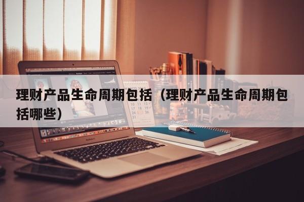 理财产品生命周期包括(理财产品生命周期包括哪些)