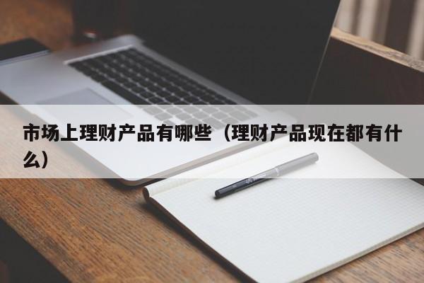 市场上理财产品有哪些(理财产品现在都有什么)