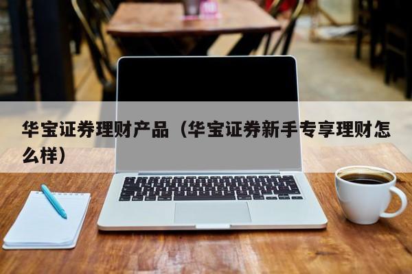 华宝证券理财产品(华宝证券新手专享理财怎么样)