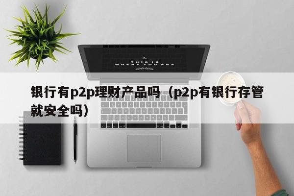 银行有p2p理财产品吗(p2p有银行存管就安全吗)