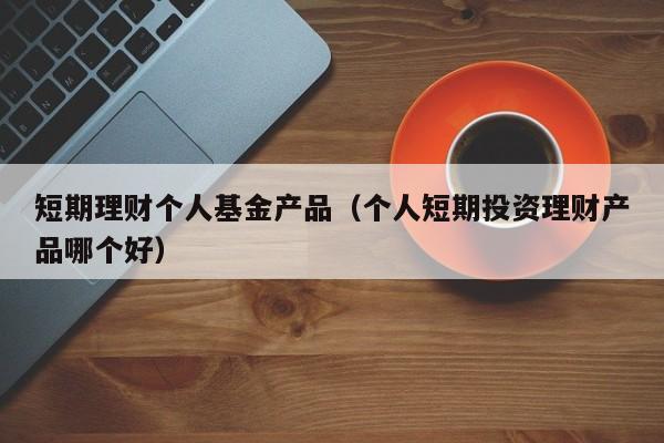 短期理财个人基金产品(个人短期投资理财产品哪个好)