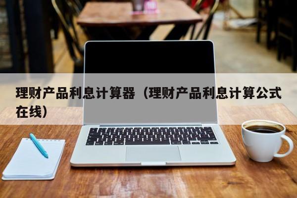 理财产品利息计算器(理财产品利息计算公式在线)