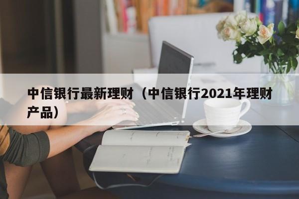 中信银行最新理财(中信银行2021年理财产品)