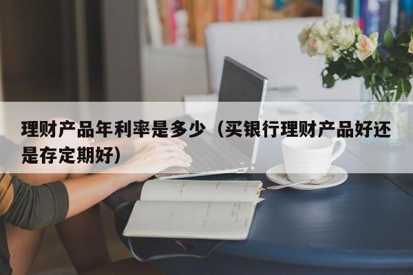 理财产品年利率是多少(买银行理财产品好还是存定期好)
