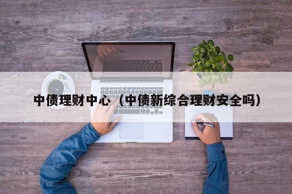 中债理财中心(中债新综合理财安全吗)