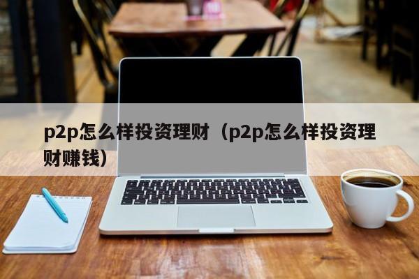 p2p怎么样投资理财(p2p怎么样投资理财赚钱)