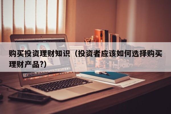 购买投资理财知识(投资者应该如何选择购买理财产品?)