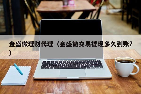 金盛微理财代理(金盛微交易提现多久到账?)