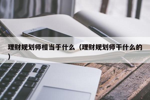 理财规划师相当于什么(理财规划师干什么的)