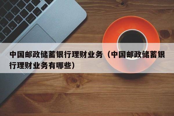 中国邮政储蓄银行理财业务(中国邮政储蓄银行理财业务有哪些)