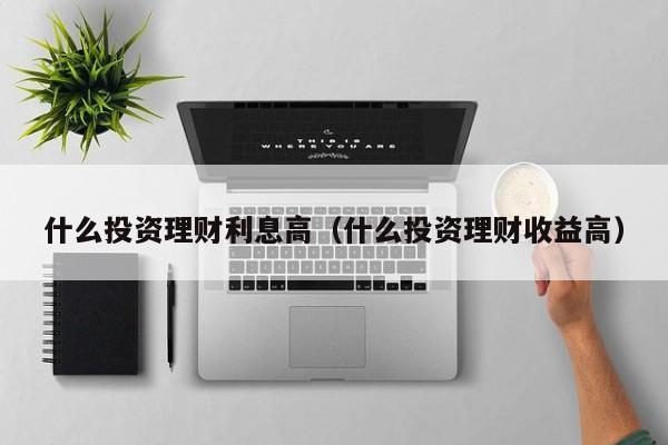 什么投资理财利息高(什么投资理财收益高)