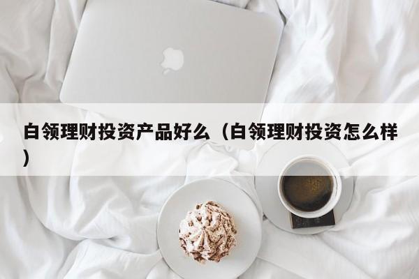 白领理财投资产品好么(白领理财投资怎么样)