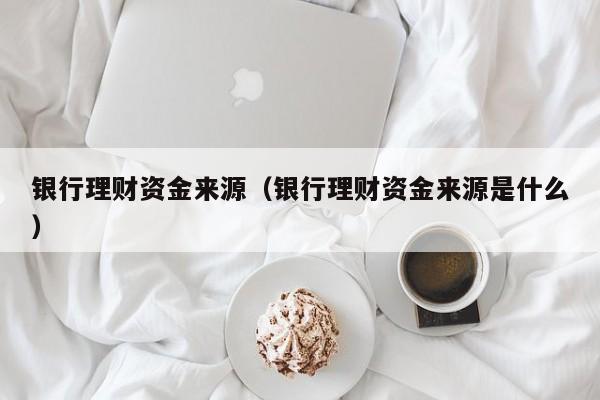 银行理财资金来源(银行理财资金来源是什么)