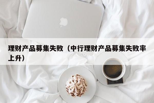 理财产品募集失败(中行理财产品募集失败率上升)