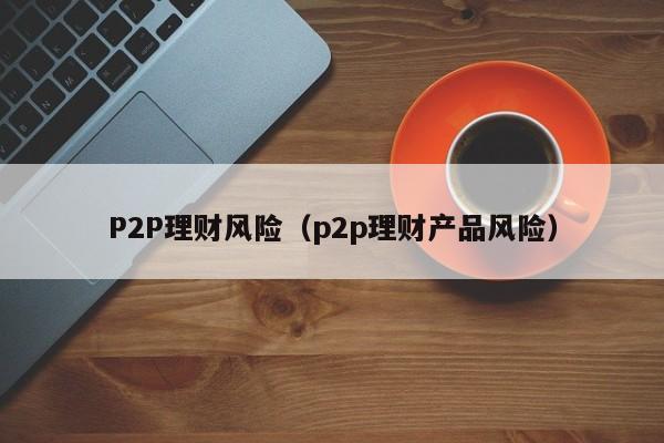 P2P理财风险(p2p理财产品风险)