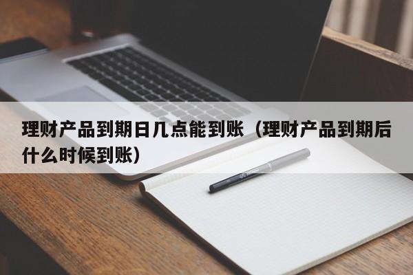 理财产品到期日几点能到账(理财产品到期后什么时候到账)
